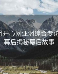 深爱五月开心网亚洲综合专访张博主：幕后揭秘幕后故事