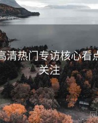 秀人网高清热门专访核心看点，值得关注