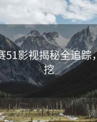 每日大赛51影视揭秘全追踪，一起深挖