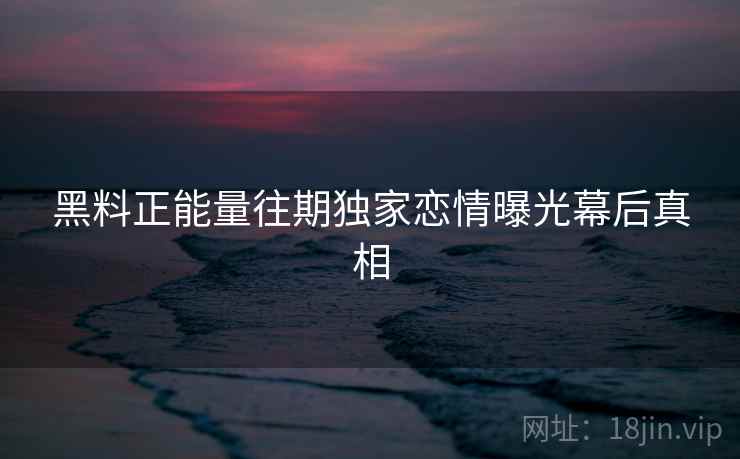 黑料正能量往期独家恋情曝光幕后真相 黑料正能量往期独家恋情曝光幕后真相