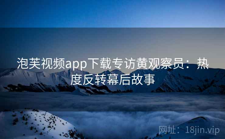 泡芙视频app下载专访黄观察员:热度反转幕后故事 泡芙视频app下载专访黄观察员:热度反转幕后故事