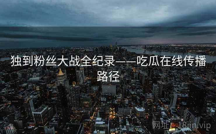 独到粉丝大战全纪录——吃瓜在线传播路径 独到粉丝大战全纪录——吃瓜在线传播路径
