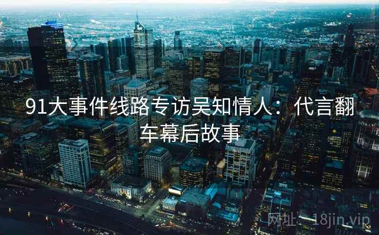 91大事件线路专访吴知情人:代言翻车幕后故事 91大事件线路专访吴知情人:代言翻车幕后故事