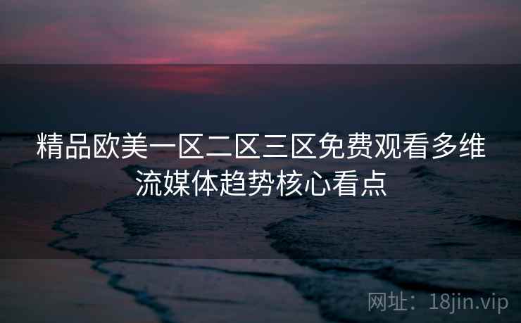 精品欧美一区二区三区免费观看多维流媒体趋势核心看点 精品欧美一区二区三区免费观看多维流媒体趋势核心看点