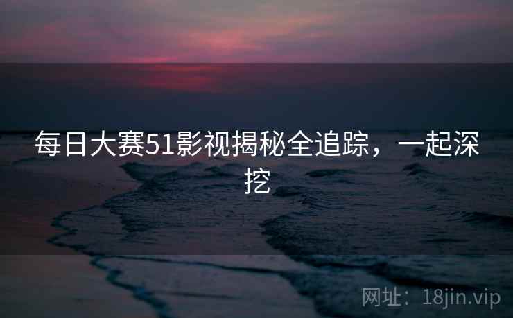 每日大赛51影视揭秘全追踪,一起深挖 每日大赛51影视揭秘全追踪,一起深挖