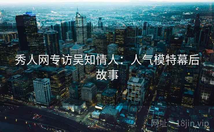 秀人网专访吴知情人:人气模特幕后故事 秀人网专访吴知情人:人气模特幕后故事